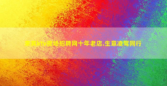 来宾ktv夜场招聘网十年老店.生意凌驾同行